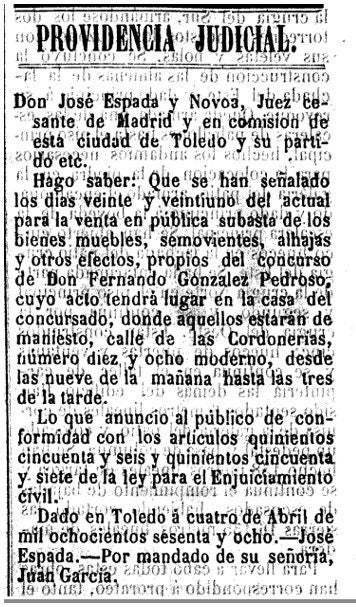 Providencia Judicial publicada en el 'Boletín Oficial de la Provincia de Toledo' (18 de abril de 1868). En ella se notificaba que, el 20 y 21 del mismo mes, se efectuaría la pública subasta de los “bienes muebles, semovientes, alhajas y efectos propios” de Pedroso en la calle de Cordonerías, 18. Aquello ponía final al desmantelamiento de su domicilio y contenido. En noviembre de 1867, el Juzgado ya había anunciado un concurso voluntario de acreedores que dio paso a ser oficialmente declarado en quiebra