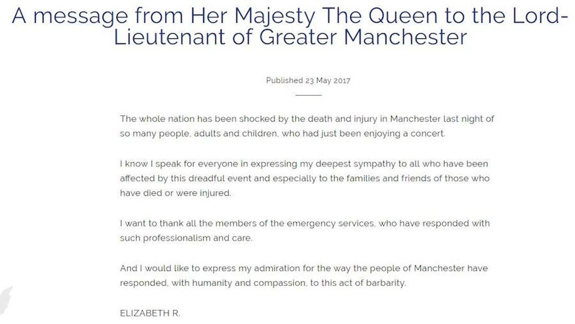Isabel II, Reina de Inglaterra. «La nación entera ha sido sorprendida por la muerte y lesiones en Manchester anoche de tanta gente, adultos y niños, que acababan de estar disfrutando de un concierto.Sé que hablo por todos al expresar mi más profunda condolencia a todos los que han sido afectados por este terrible acontecimiento y especialmente a las familias y amigos de los que han muerto o han resultado heridos.Quiero agradecer a todos los miembros de los servicios de emergencia, que han respondido con tanta profesionalidad y cuidado.Y me gustaría expresar mi admiración por la forma en que la gente de Manchester ha respondido, con humanidad y compasión, a este acto de barbarie»